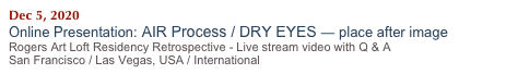Dec 5, 2020   
Online Presentation: AIR Process / DRY EYES — place after image 
Rogers Art Loft Residency Retrospective - Live stream video with Q & A
San Francisco / Las Vegas, USA / International 