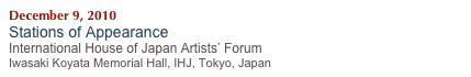 December 9, 2010    
Stations of Appearance
International House of Japan Artists’ Forum
Iwasaki Koyata Memorial Hall, IHJ, Tokyo, Japan 